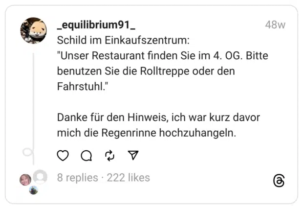 Schild im Einkaufszentrum:
"Unser Restaurant finden Sie im 4. OG. Bitte benutzen Sie die Rolltreppe oder den Fahrstuhl."
Danke für den Hinweis, ich war kurz davor mich die Regenrinne hochzuhangeln.
