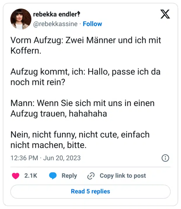 Vorm Aufzug: Zwei Männer und ich mit Koffern.
Aufzug kommt, ich: Hallo, passe ich da noch mit rein?
Mann: Wenn Sie sich mit uns in einen Aufzug trauen, hahahaha
Nein, nicht funny, nicht cute, einfach nicht machen, bitte.