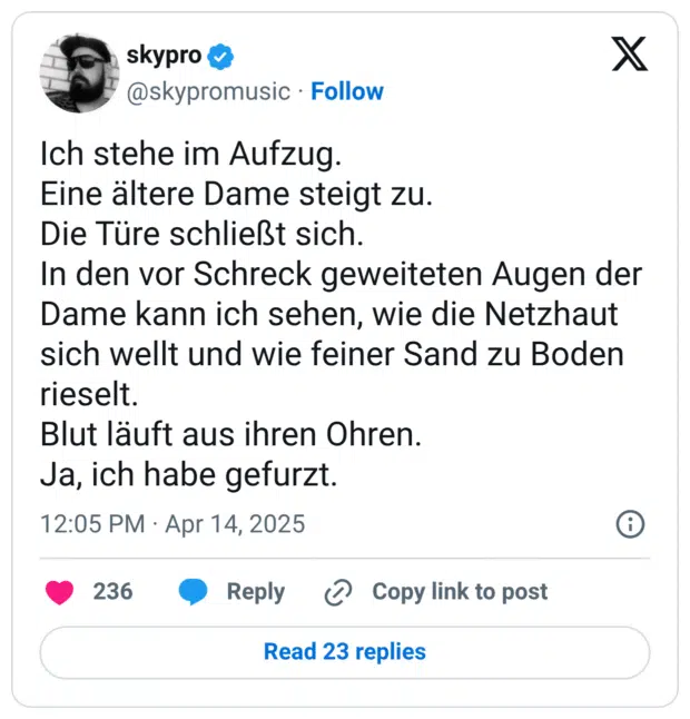 Ich stehe im Aufzug.
Eine ältere Dame steigt zu.
Die Türe schließt sich.
In den vor Schreck geweiteten Augen der Dame kann ich sehen, wie die Netzhaut sich wellt und wie feiner Sand zu Boden rieselt.
Blut läuft aus ihren Ohren.
Ja, ich habe gefurzt.