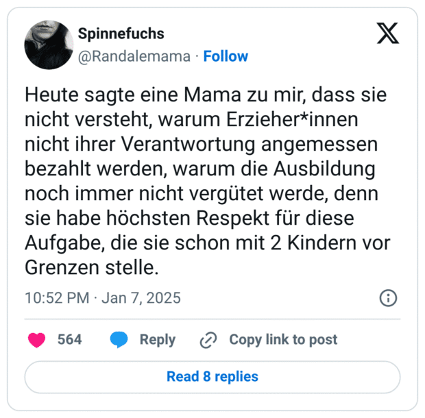 Heute sagte eine Mama zu mir, dass sie nicht versteht, warum Erzieher*innen nicht ihrer Verantwortung angemessen bezahlt werden, warum die Ausbildung noch immer nicht vergütet werde, denn sie habe höchsten Respekt für diese Aufgabe, die sie schon mit 2 Kindern vor Grenzen stelle.