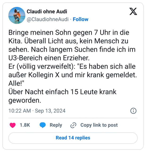 Bringe meinen Sohn gegen 7 Uhr in die Kita. Überall Licht aus, kein Mensch zu sehen. Nach langem Suchen finde ich im U3-Bereich einen Erzieher.
Er (völlig verzweifelt): "Es haben sich alle außer Kollegin X und mir krank gemeldet. Alle!"
Über Nacht einfach 15 Leute krank geworden.