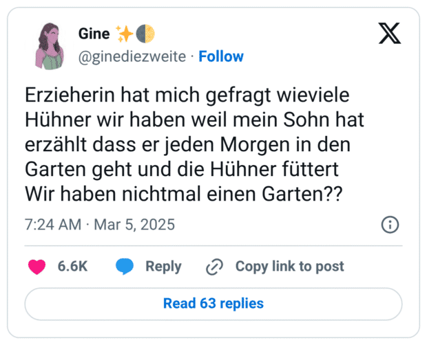 Erzieherin hat mich gefragt wieviele Hühner wir haben weil mein Sohn hat erzählt dass er jeden Morgen in den Garten geht und die Hühner füttert
Wir haben nichtmal einen Garten??