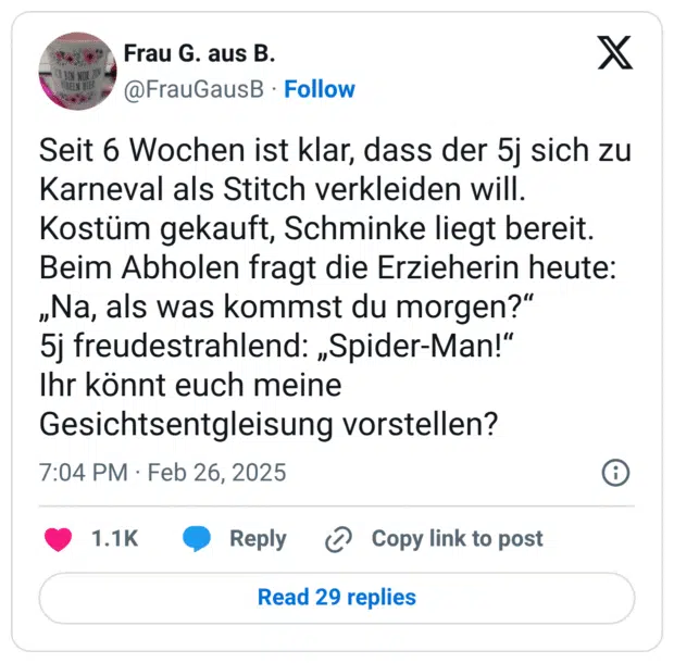 Seit 6 Wochen ist klar, dass der 5j sich zu Karneval als Stitch verkleiden will.
Kostüm gekauft, Schminke liegt bereit.
Beim Abholen fragt die Erzieherin heute: „Na, als was kommst du morgen?“
5j freudestrahlend: „Spider-Man!“
Ihr könnt euch meine Gesichtsentgleisung vorstellen?