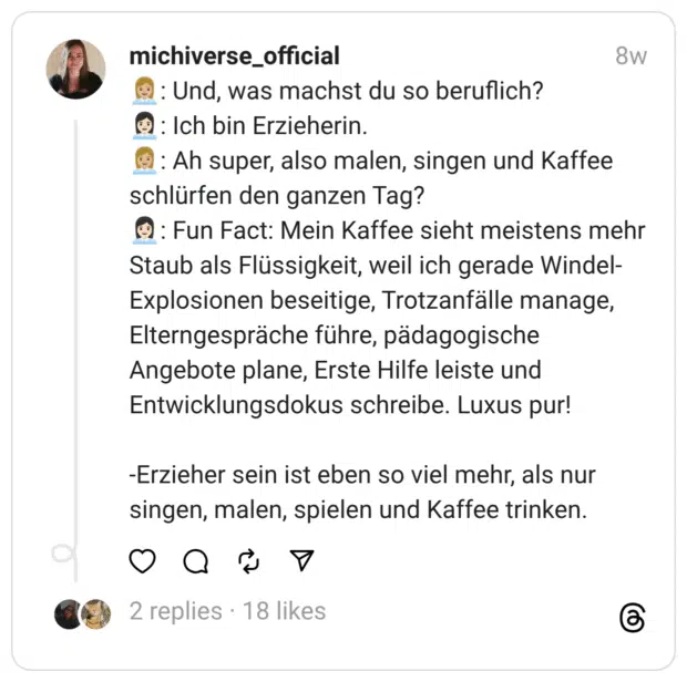 :büroangestellte::hautton-3:: Und, was machst du so beruflich? :büroangestellte::hautton-2:: Ich bin Erzieherin. :büroangestellte::hautton-3:: Ah super, also malen, singen und Kaffee schlürfen den ganzen Tag? :büroangestellte::hautton-2:: Fun Fact: Mein Kaffee sieht meistens mehr Staub als Flüssigkeit, weil ich gerade Windel-Explosionen beseitige, Trotzanfälle manage, Elterngespräche führe, pädagogische Angebote plane, Erste Hilfe leiste und Entwicklungsdokus schreibe. Luxus pur!
-Erzieher sein ist eben so viel mehr, als nur singen, malen, spielen und Kaffee trinken.