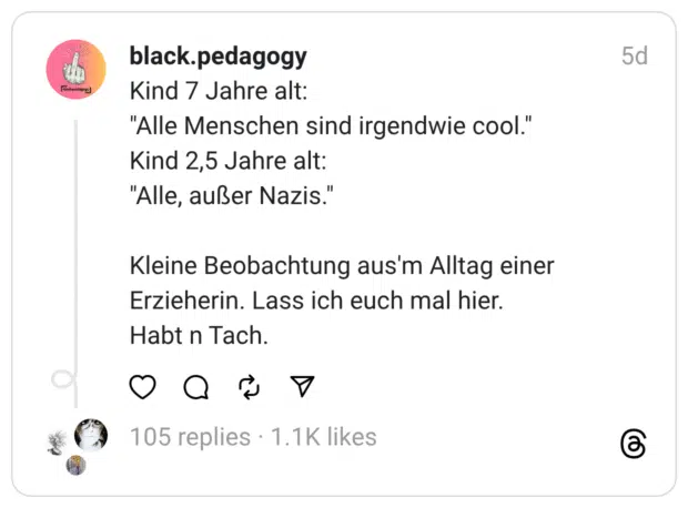 Kind 7 Jahre alt:  “Alle Menschen sind irgendwie cool.” Kind 2,5 Jahre alt:  “Alle, außer Nazis.”
Kleine Beobachtung aus’m Alltag einer Erzieherin. Lass ich euch mal hier.  Habt n Tach