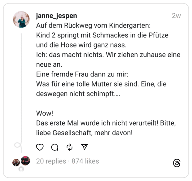 Auf dem Rückweg vom Kindergarten:
Kind 2 springt mit Schmackes in die Pfütze und die Hose wird ganz nass.
Ich: das macht nichts. Wir ziehen zuhause eine neue an.
Eine fremde Frau dann zu mir:
Was für eine tolle Mutter sie sind. Eine, die deswegen nicht schimpft….
Wow!
Das erste Mal wurde ich nicht verurteilt! Bitte, liebe Gesellschaft, mehr davon
