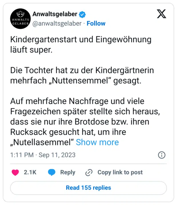 Kindergartenstart und Eingewöhnung läuft super.
Die Tochter hat zu der Kindergärtnerin mehrfach „Nuttensemmel“ gesagt.
Auf mehrfache Nachfrage und viele Fragezeichen später stellte sich heraus, dass sie nur ihre Brotdose bzw. ihren Rucksack gesucht hat, um ihre „Nutellasemmel“