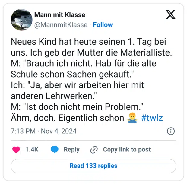 Neues Kind hat heute seinen 1. Tag bei uns. Ich geb der Mutter die Materialliste.
M: "Brauch ich nicht. Hab für die alte Schule schon Sachen gekauft."
Ich: "Ja, aber wir arbeiten hier mit anderen Lehrwerken."
M: "Ist doch nicht mein Problem."
Ähm, doch. Eigentlich schon :mann_zuckt_mit_schultern: #twlz