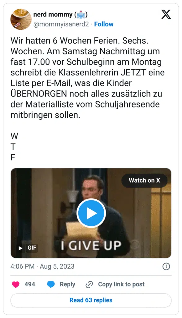 Wir hatten 6 Wochen Ferien. Sechs. Wochen. Am Samstag Nachmittag um fast 17.00 vor Schulbeginn am Montag schreibt die Klassenlehrerin JETZT eine Liste per E-Mail, was die Kinder ÜBERNORGEN noch alles zusätzlich zu der Materialliste vom Schuljahresende mitbringen sollen.
W
T
F