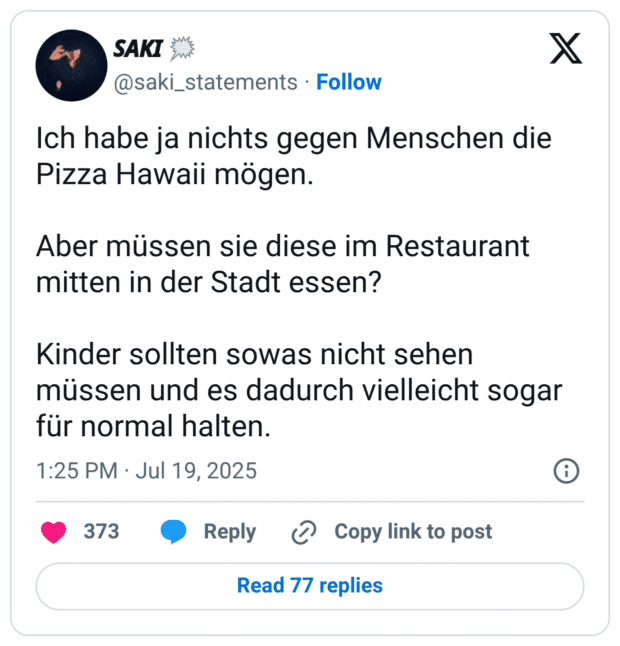 Ich habe ja nichts gegen Menschen die Pizza Hawaii mögen.
Aber müssen sie diese im Restaurant mitten in der Stadt essen?
Kinder sollten sowas nicht sehen müssen und es dadurch vielleicht sogar für normal halten.