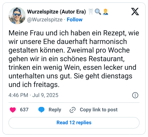 Meine Frau und ich haben ein Rezept, wie wir unsere Ehe dauerhaft harmonisch gestalten können. Zweimal pro Woche gehen wir in ein schönes Restaurant, trinken ein wenig Wein, essen lecker und unterhalten uns gut. Sie geht dienstags und ich freitags.