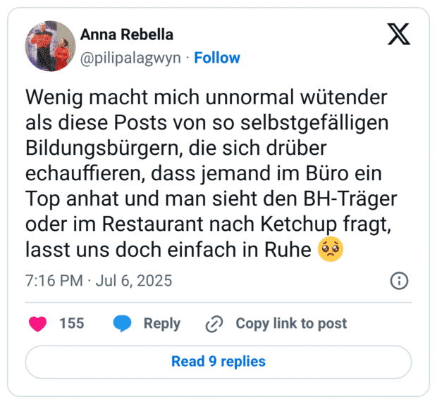 Wenig macht mich unnormal wütender als diese Posts von so selbstgefälligen Bildungsbürgern, die sich drüber echauffieren, dass jemand im Büro ein Top anhat und man sieht den BH-Träger oder im Restaurant nach Ketchup fragt, lasst uns doch einfach in Ruhe :bettelndes_gesicht: