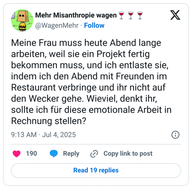 Meine Frau muss heute Abend lange arbeiten, weil sie ein Projekt fertig bekommen muss, und ich entlaste sie, indem ich den Abend mit Freunden im Restaurant verbringe und ihr nicht auf den Wecker gehe. Wieviel, denkt ihr, sollte ich für diese emotionale Arbeit in Rechnung stellen?