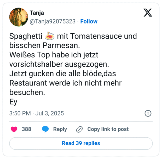 Spaghetti :spaghetti: mit Tomatensauce und bisschen Parmesan.
Weißes Top habe ich jetzt vorsichtshalber ausgezogen.
Jetzt gucken die alle blöde,das Restaurant werde ich nicht mehr besuchen.
Ey