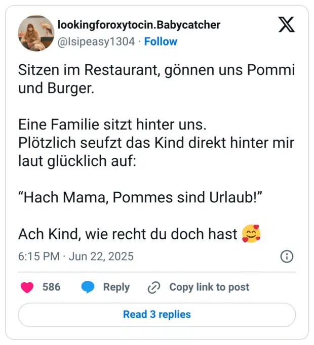 Sitzen im Restaurant, gönnen uns Pommi und Burger.
Eine Familie sitzt hinter uns.
Plötzlich seufzt das Kind direkt hinter mir laut glücklich auf:
“Hach Mama, Pommes sind Urlaub!”
Ach Kind, wie recht du doch hast :lächelndes_gesicht_mit_3_herzen: