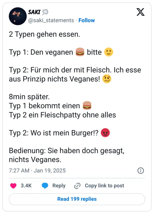 2 Typen gehen essen.
Typ 1: Den veganen :hamburger: bitte :leichtes_lächeln:
Typ 2: Für mich der mit Fleisch. Ich esse aus Prinzip nichts Veganes! :schwindeliges_gesicht:
8min später.
Typ 1 bekommt einen :hamburger:
Typ 2 ein Fleischpatty ohne alles
Typ 2: Wo ist mein Burger!? :zornig:
Bedienung: Sie haben doch gesagt, nichts Veganes.