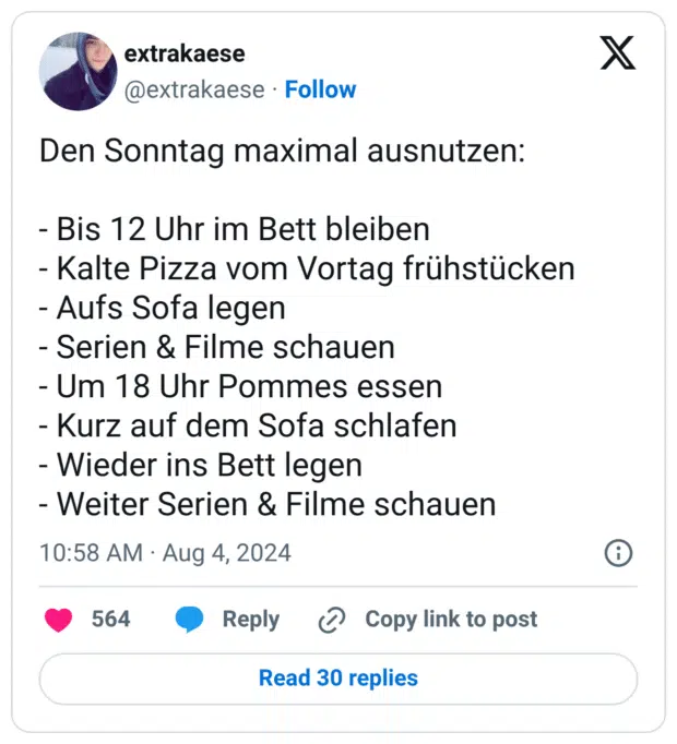 Den Sonntag maximal ausnutzen:
- Bis 12 Uhr im Bett bleiben
- Kalte Pizza vom Vortag frühstücken
- Aufs Sofa legen
- Serien & Filme schauen
- Um 18 Uhr Pommes essen
- Kurz auf dem Sofa schlafen
- Wieder ins Bett legen
- Weiter Serien & Filme schauen