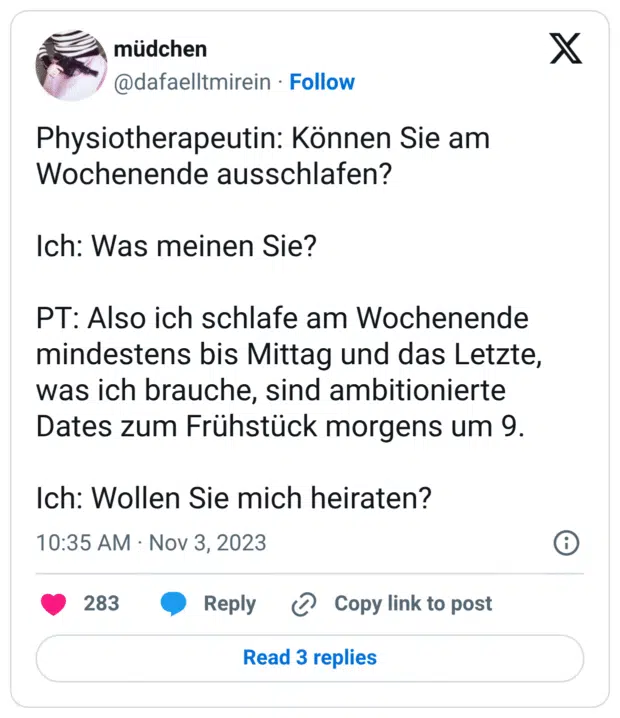 Physiotherapeutin: Können Sie am Wochenende ausschlafen?
Ich: Was meinen Sie?
PT: Also ich schlafe am Wochenende mindestens bis Mittag und das Letzte, was ich brauche, sind ambitionierte Dates zum Frühstück morgens um 9.
Ich: Wollen Sie mich heiraten?