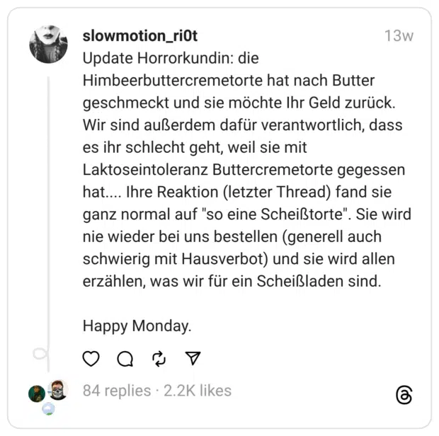 Update Horrorkundin: die Himbeerbuttercremetorte hat nach Butter geschmeckt und sie möchte Ihr Geld zurück. Wir sind außerdem dafür verantwortlich, dass es ihr schlecht geht, weil sie mit Laktoseintoleranz Buttercremetorte gegessen hat.... Ihre Reaktion (letzter Thread) fand sie ganz normal auf "so eine Scheißtorte". Sie wird nie wieder bei uns bestellen (generell auch schwierig mit Hausverbot) und sie wird allen erzählen, was wir für ein Scheißladen sind. Happy Monday.