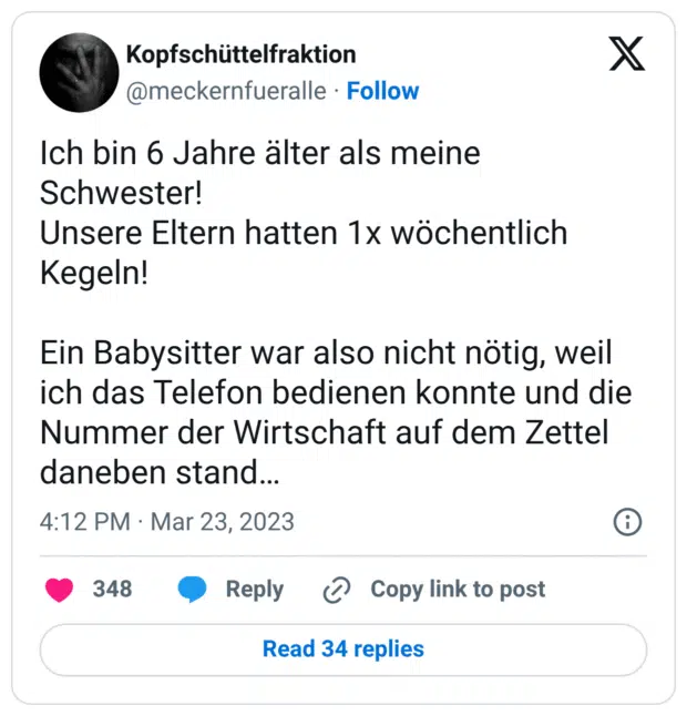 Ich bin 6 Jahre älter als meine Schwester!
Unsere Eltern hatten 1x wöchentlich Kegeln!
Ein Babysitter war also nicht nötig, weil ich das Telefon bedienen konnte und die Nummer der Wirtschaft auf dem Zettel daneben stand…