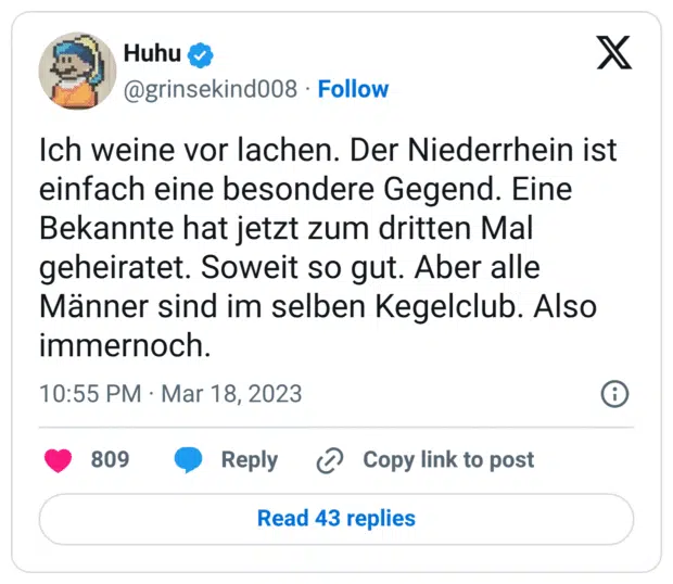 Ich weine vor lachen. Der Niederrhein ist einfach eine besondere Gegend. Eine Bekannte hat jetzt zum dritten Mal geheiratet. Soweit so gut. Aber alle Männer sind im selben Kegelclub. Also immernoch.