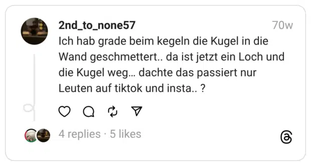 Ich hab grade beim kegeln die Kugel in die Wand geschmettert.. da ist jetzt ein Loch und die Kugel weg… dachte das passiert nur Leuten auf tiktok und insta.. ?  
