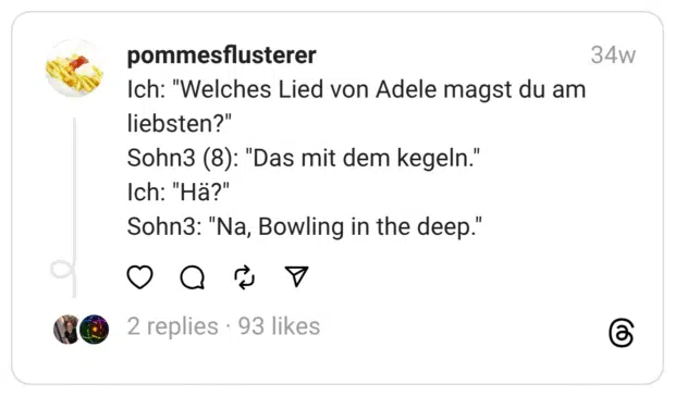 Ich: “Welches Lied von Adele magst du am liebsten?”
Sohn3 (8): “Das mit dem kegeln.”
Ich: “Hä?”
Sohn3: “Na, Bowling in the deep.”