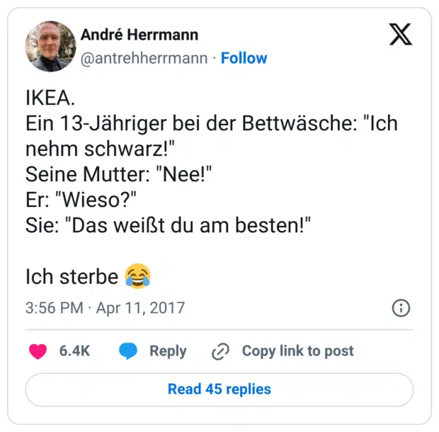 IKEA.
Ein 13-Jähriger bei der Bettwäsche: "Ich nehm schwarz!"
Seine Mutter: "Nee!"
Er: "Wieso?"
Sie: "Das weißt du am besten!"

Ich sterbe 😂
