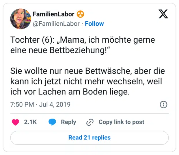 Tochter (6): „Mama, ich möchte gerne eine neue Bettbeziehung!“

Sie wollte nur neue Bettwäsche, aber die kann ich jetzt nicht mehr wechseln, weil ich vor Lachen am Boden liege.