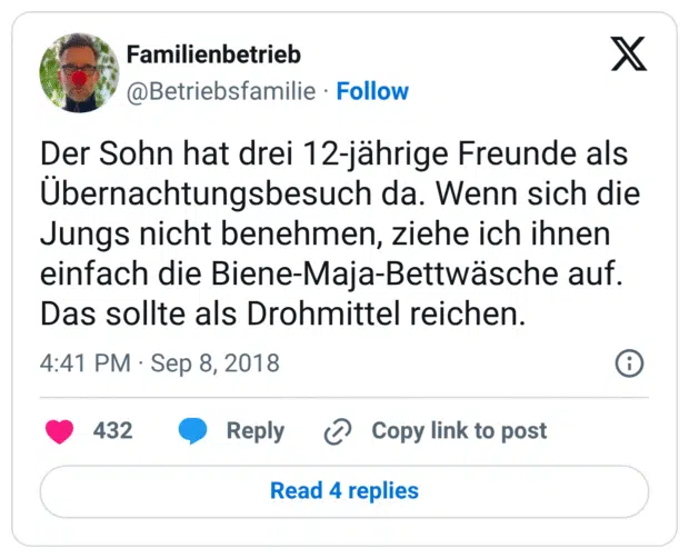 Der Sohn hat drei 12-jährige Freunde als Übernachtungsbesuch da. Wenn sich die Jungs nicht benehmen, ziehe ich ihnen einfach die Biene-Maja-Bettwäsche auf. Das sollte als Drohmittel reichen.
