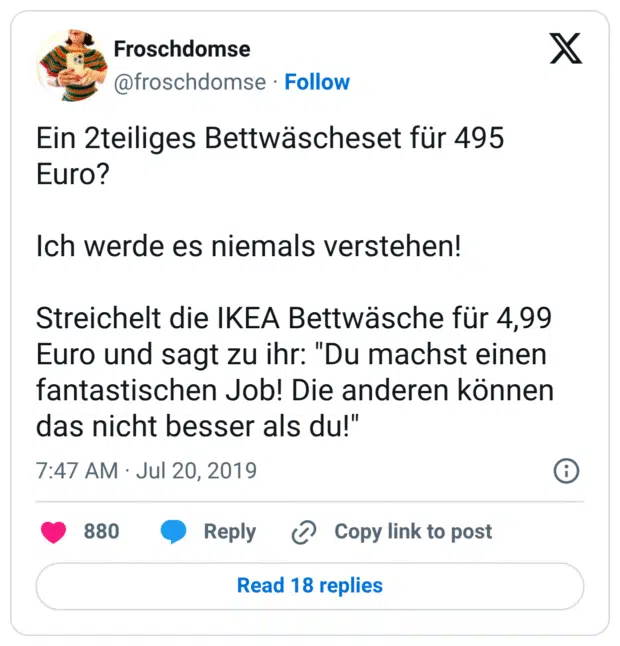 Ein 2teiliges Bettwäscheset für 495 Euro?

Ich werde es niemals verstehen!

Streichelt die IKEA Bettwäsche für 4,99 Euro und sagt zu ihr: "Du machst einen fantastischen Job! Die anderen können das nicht besser als du!"