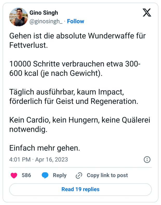  Gehen ist die absolute Wunderwaffe für Fettverlust.

10000 Schritte verbrauchen etwa 300-600 kcal (je nach Gewicht).

Täglich ausführbar, kaum Impact, förderlich für Geist und Regeneration.

Kein Cardio, kein Hungern, keine Quälerei notwendig.

Einfach mehr gehen.