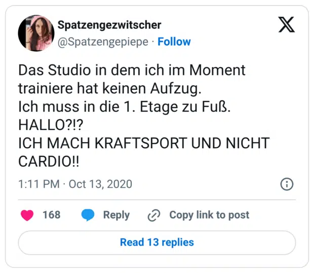 Das Studio in dem ich im Moment trainiere hat keinen Aufzug.
Ich muss in die 1. Etage zu Fuß.
HALLO?!?
ICH MACH KRAFTSPORT UND NICHT CARDIO!!