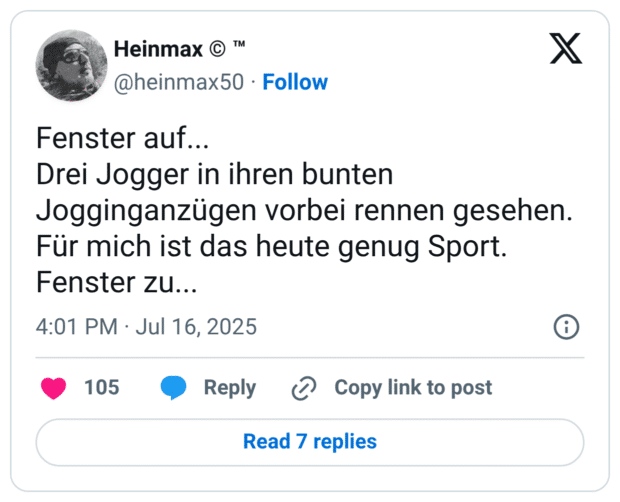 Fenster auf... 
Drei Jogger in ihren bunten Jogginganzügen vorbei rennen gesehen. 
Für mich ist das heute genug Sport. 
Fenster zu...