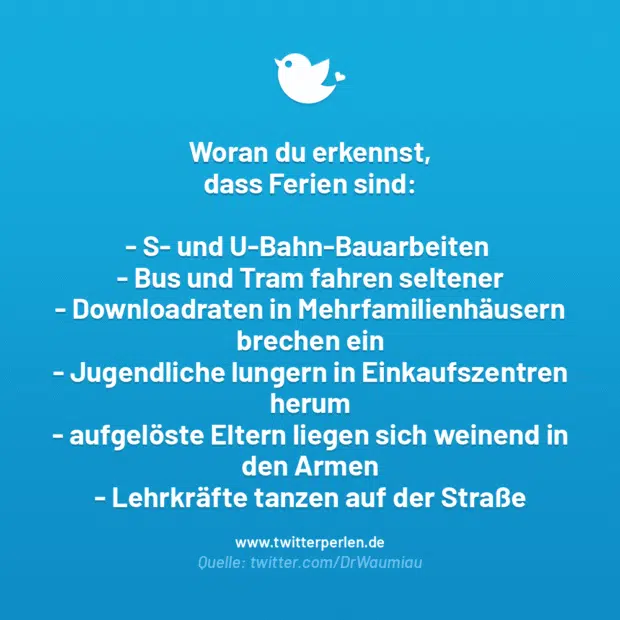 Woran du erkennst, dass Ferien sind:

S- und U-Bahn-Bauarbeiten
Bus und Tram fahren seltener
Downloadraten in Mehrfamilienhäusern brechen ein
Jugendliche lungern in Einkaufszentren herum
aufgelöste Eltern liegen sich weinend in den Armen
Lehrkräfte tanzen auf der Straße