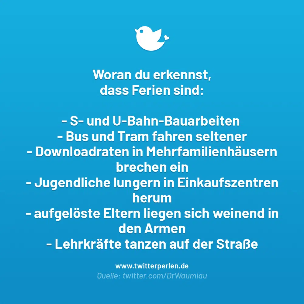 Woran du erkennst, dass Ferien sind:

S- und U-Bahn-Bauarbeiten
Bus und Tram fahren seltener
Downloadraten in Mehrfamilienhäusern brechen ein
Jugendliche lungern in Einkaufszentren herum
aufgelöste Eltern liegen sich weinend in den Armen
Lehrkräfte tanzen auf der Straße