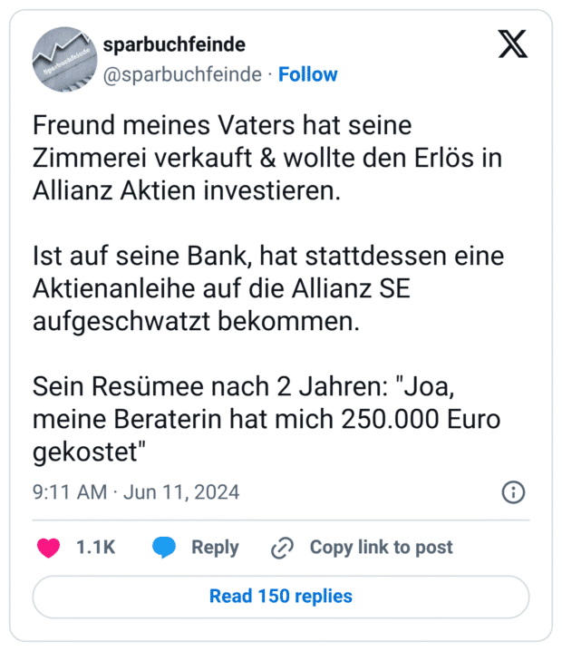 Freund meines Vaters hat seine Zimmerei verkauft & wollte den Erlös in Allianz Aktien investieren.

Ist auf seine Bank, hat stattdessen eine Aktienanleihe auf die Allianz SE aufgeschwatzt bekommen.

Sein Resümee nach 2 Jahren: "Joa, meine Beraterin hat mich 250.000 Euro gekostet"