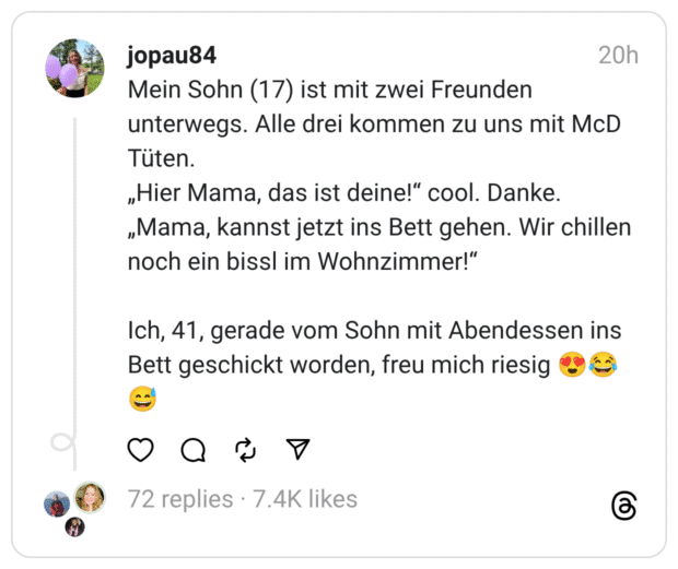Mein Sohn (17) ist mit zwei Freunden unterwegs. Alle drei kommen zu uns mit McD Tüten.
„Hier Mama, das ist deine!“ cool. Danke.
„Mama, kannst jetzt ins Bett gehen. Wir chillen noch ein bissl im Wohnzimmer!“
Ich, 41, gerade vom Sohn mit Abendessen ins Bett geschickt worden, freu mich riesig 😍😂😅