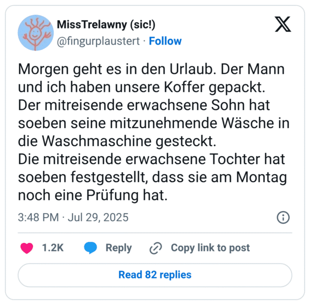 Morgen geht es in den Urlaub. Der Mann und ich haben unsere Koffer gepackt.
Der mitreisende erwachsene Sohn hat soeben seine mitzunehmende Wäsche in die Waschmaschine gesteckt.
Die mitreisende erwachsene Tochter hat soeben festgestellt, dass sie am Montag noch eine Prüfung hat.