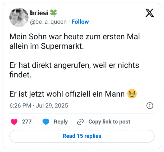 Mein Sohn war heute zum ersten Mal allein im Supermarkt.

Er hat direkt angerufen, weil er nichts findet.

Er ist jetzt wohl offiziell ein Mann 🥹