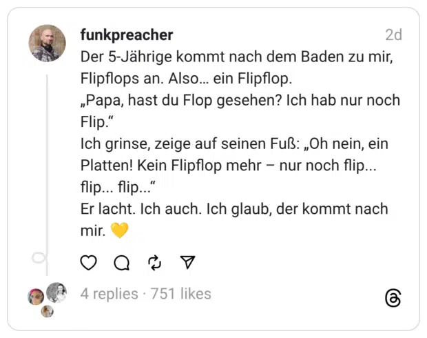 Der 5-Jährige kommt nach dem Baden zu mir, Flipflops an. Also… ein Flipflop.
„Papa, hast du Flop gesehen? Ich hab nur noch Flip.“
Ich grinse, zeige auf seinen Fuß: „Oh nein, ein Platten! Kein Flipflop mehr – nur noch flip... flip... flip...“
Er lacht. Ich auch. Ich glaub, der kommt nach mir. 💛