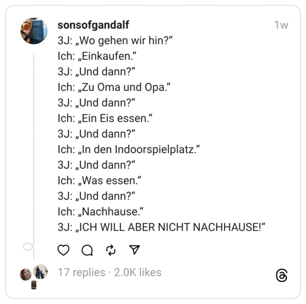 3J: „Wo gehen wir hin?“
Ich: „Einkaufen.“
3J: „Und dann?“
Ich: „Zu Oma und Opa.“
3J: „Und dann?“
Ich: „Ein Eis essen.“
3J: „Und dann?“
Ich: „In den Indoorspielplatz.“
3J: „Und dann?“
Ich: „Was essen.“
3J: „Und dann?“
Ich: „Nachhause.“
3J: „ICH WILL ABER NICHT NACHHAUSE!“
