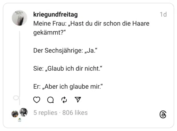 Meine Frau: „Hast du dir schon die Haare gekämmt?“
Der Sechsjährige: „Ja.“
Sie: „Glaub ich dir nicht.“
Er: „Aber ich glaube mir.“