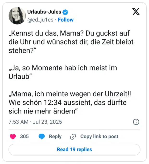 „Kennst du das, Mama? Du guckst auf die Uhr und wünschst dir, die Zeit bleibt stehen?“

„Ja, so Momente hab ich meist im Urlaub“

„Mama, ich meinte wegen der Uhrzeit!! Wie schön 12:34 aussieht, das dürfte sich nie mehr ändern“