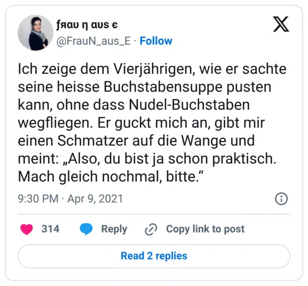 Ich zeige dem Vierjährigen, wie er sachte seine heisse Buchstabensuppe pusten kann, ohne dass Nudel-Buchstaben wegfliegen. Er guckt mich an, gibt mir einen Schmatzer auf die Wange und meint: „Also, du bist ja schon praktisch. Mach gleich nochmal, bitte.“
