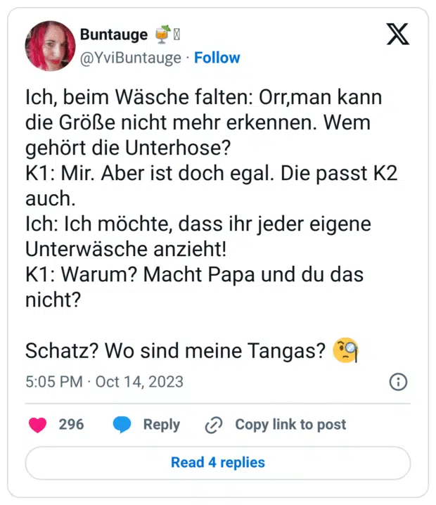 Ich, beim Wäsche falten: Orr,man kann die Größe nicht mehr erkennen. Wem gehört die Unterhose? 
K1: Mir. Aber ist doch egal. Die passt K2 auch.
Ich: Ich möchte, dass ihr jeder eigene Unterwäsche anzieht! 
K1: Warum? Macht Papa und du das nicht?

Schatz? Wo sind meine Tangas? 🧐
7:05 nachm. · 14. Okt. 2023
·
5.600
 Mal angezeigt
