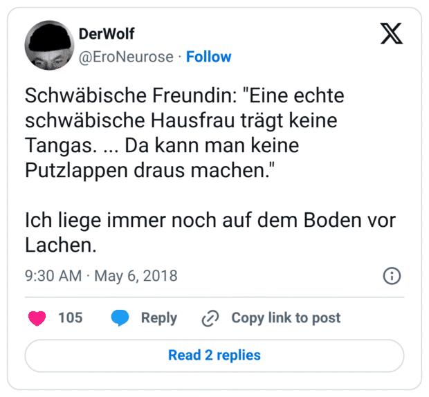 Schwäbische Freundin: "Eine echte schwäbische Hausfrau trägt keine Tangas. ... Da kann man keine Putzlappen draus machen."

Ich liege immer noch auf dem Boden vor Lachen.
11:30 vorm. · 6. Mai 2018
