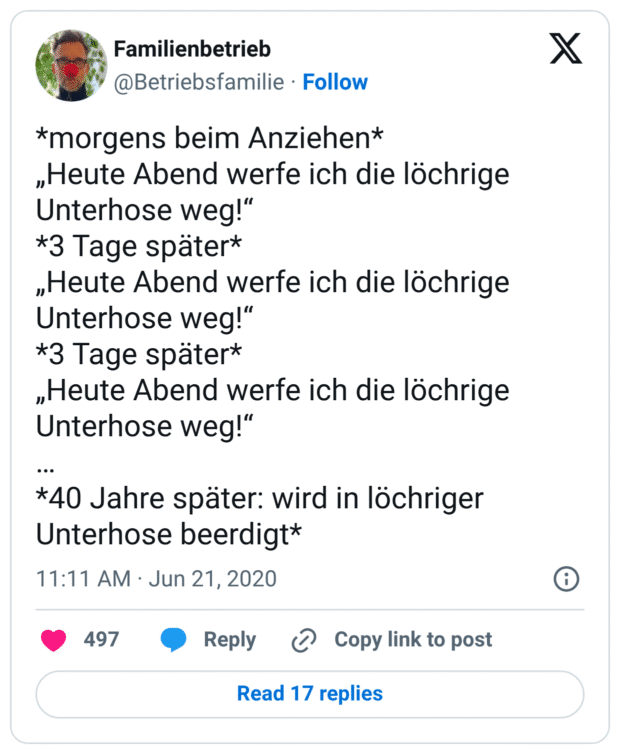 *morgens beim Anziehen*
„Heute Abend werfe ich die löchrige Unterhose weg!“
*3 Tage später*
„Heute Abend werfe ich die löchrige Unterhose weg!“
*3 Tage später*
„Heute Abend werfe ich die löchrige Unterhose weg!“
…
*40 Jahre später: wird in löchriger Unterhose beerdig