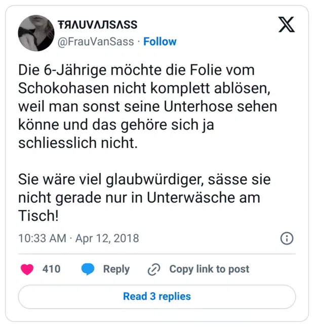 Die 6-Jährige möchte die Folie vom Schokohasen nicht komplett ablösen, weil man sonst seine Unterhose sehen könne und das gehöre sich ja schliesslich nicht.

Sie wäre viel glaubwürdiger, sässe sie nicht gerade nur in Unterwäsche am Tisch!