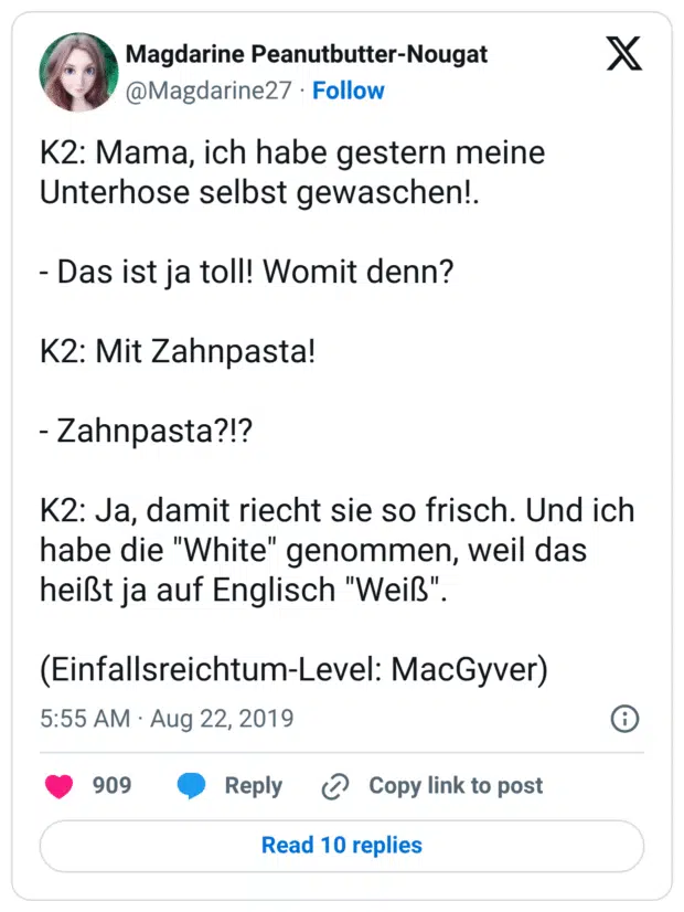 K2: Mama, ich habe gestern meine Unterhose selbst gewaschen!.

- Das ist ja toll! Womit denn?

K2: Mit Zahnpasta!

- Zahnpasta?!?

K2: Ja, damit riecht sie so frisch. Und ich habe die "White" genommen, weil das heißt ja auf Englisch "Weiß".

(Einfallsreichtum-Level: MacGyver)
